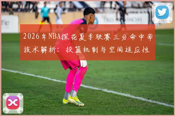 2026年NBA探花夏季联赛三分命中率技术解析：投篮机制与空间适应性