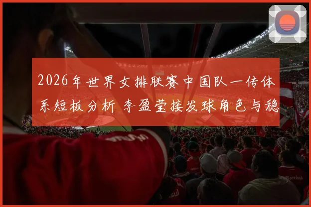 2026年世界女排联赛中国队一传体系短板分析 李盈莹接发球角色与稳定性问题
