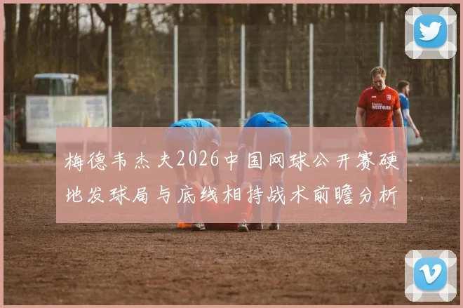 梅德韦杰夫2026中国网球公开赛硬地发球局与底线相持战术前瞻分析