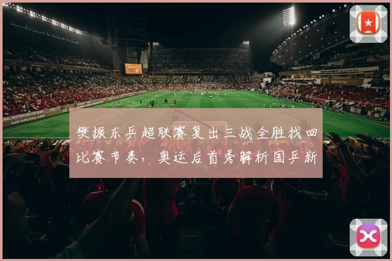 樊振东乒超联赛复出三战全胜找回比赛节奏，奥运后首秀解析国乒新周期核心地位与未来挑战