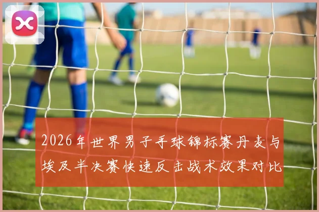 2026年世界男子手球锦标赛丹麦与埃及半决赛快速反击战术效果对比解析