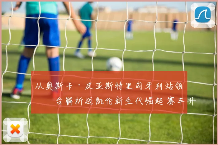 从奥斯卡·皮亚斯特里匈牙利站领奖台解析迈凯伦新生代崛起 赛车升级与团队重构如何塑造竞争力