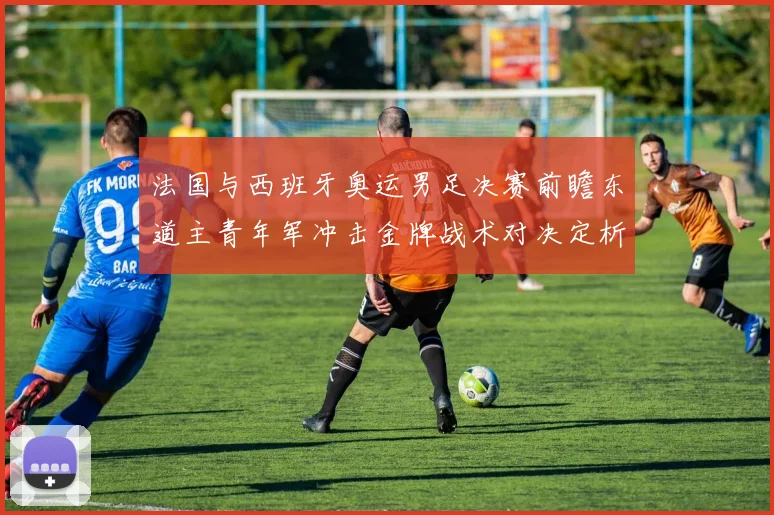 法国与西班牙奥运男足决赛前瞻东道主青年军冲击金牌战术对决定析