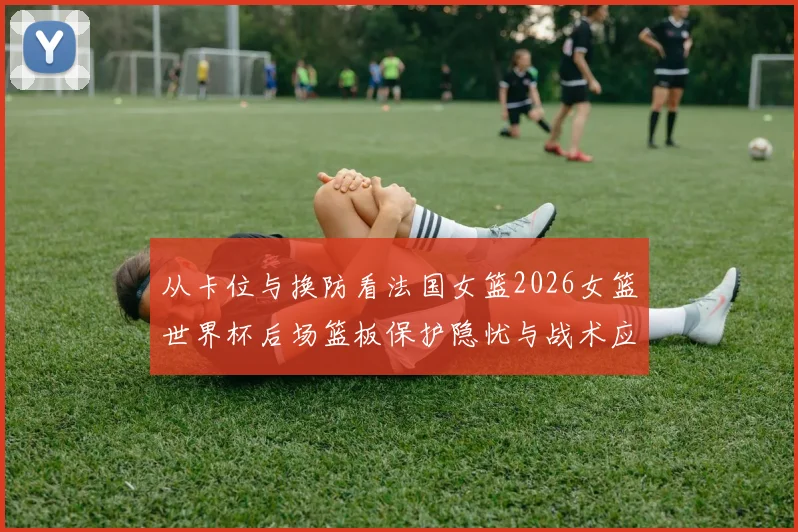 从卡位与换防看法国女篮2026女篮世界杯后场篮板保护隐忧与战术应对分析