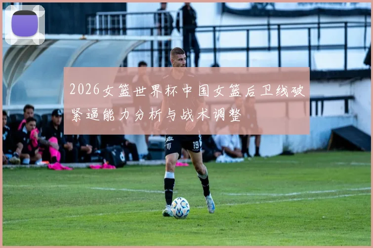 2026女篮世界杯中国女篮后卫线破紧逼能力分析与战术调整