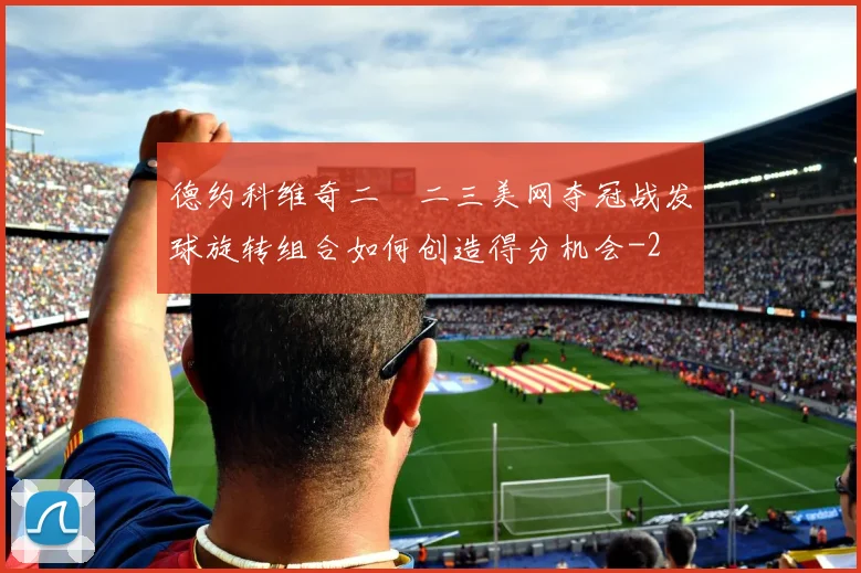 德约科维奇二〇二三美网夺冠战发球旋转组合如何创造得分机会
