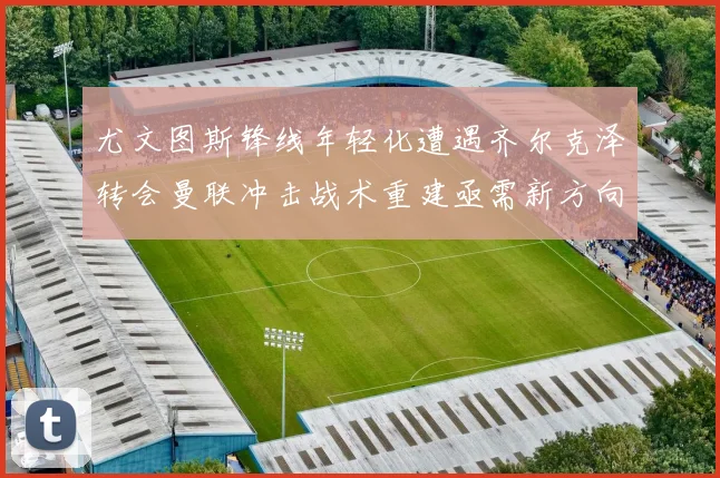 尤文图斯锋线年轻化遭遇齐尔克泽转会曼联冲击战术重建亟需新方向