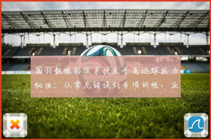 国羽教练孙俊亲授反手高远球发力秘诀：从常见错误到专项训练，业余球友六步进阶指南，后场被动过渡不再难