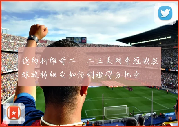 德约科维奇二〇二三美网夺冠战发球旋转组合如何创造得分机会
