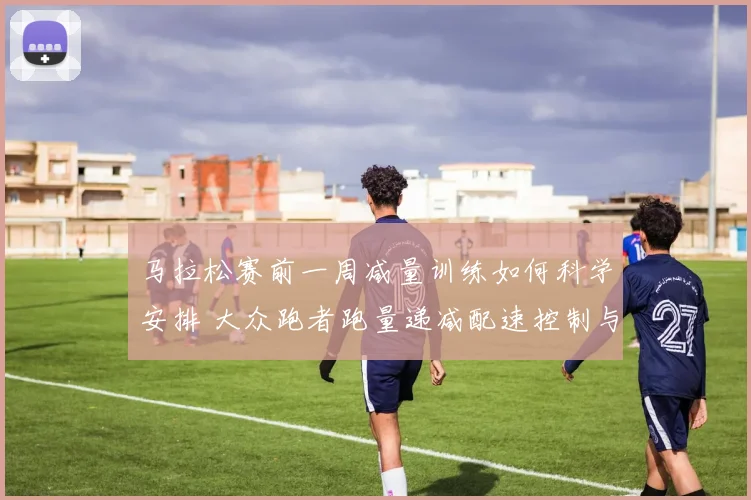 马拉松赛前一周减量训练如何科学安排 大众跑者跑量递减配速控制与恢复策略分析