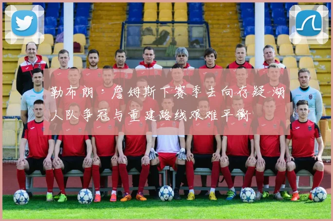勒布朗·詹姆斯下赛季去向存疑 湖人队争冠与重建路线艰难平衡