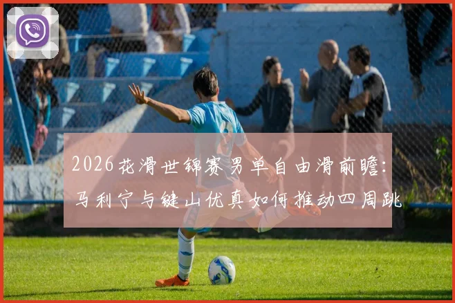 2026花滑世锦赛男单自由滑前瞻：马利宁与键山优真如何推动四周跳配置与艺术表现力再平衡