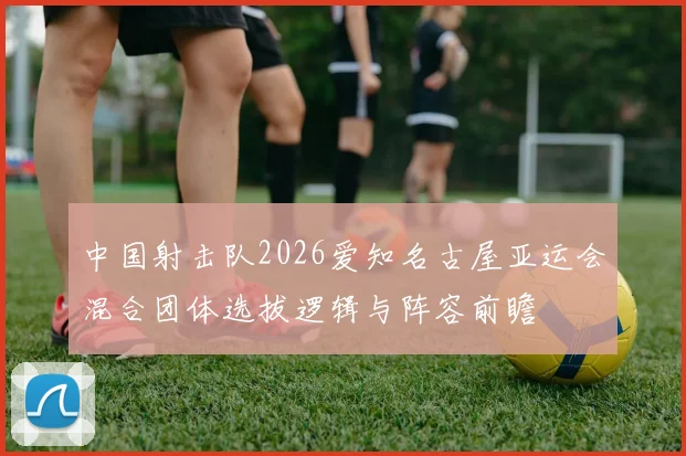中国射击队2026爱知名古屋亚运会混合团体选拔逻辑与阵容前瞻