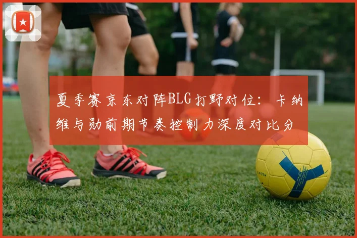 夏季赛京东对阵BLG打野对位：卡纳维与勋前期节奏控制力深度对比分析