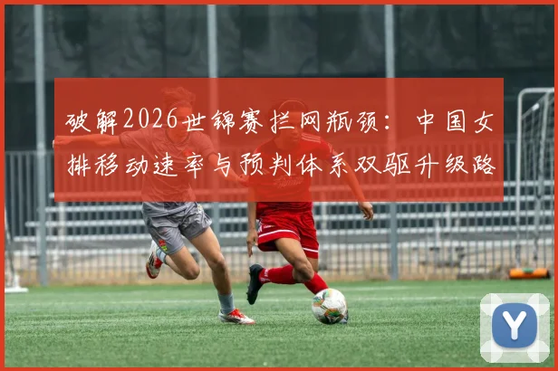 破解2026世锦赛拦网瓶颈：中国女排移动速率与预判体系双驱升级路径解析