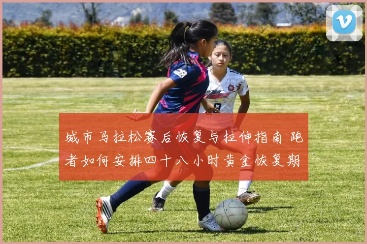 城市马拉松赛后恢复与拉伸指南 跑者如何安排四十八小时黄金恢复期
