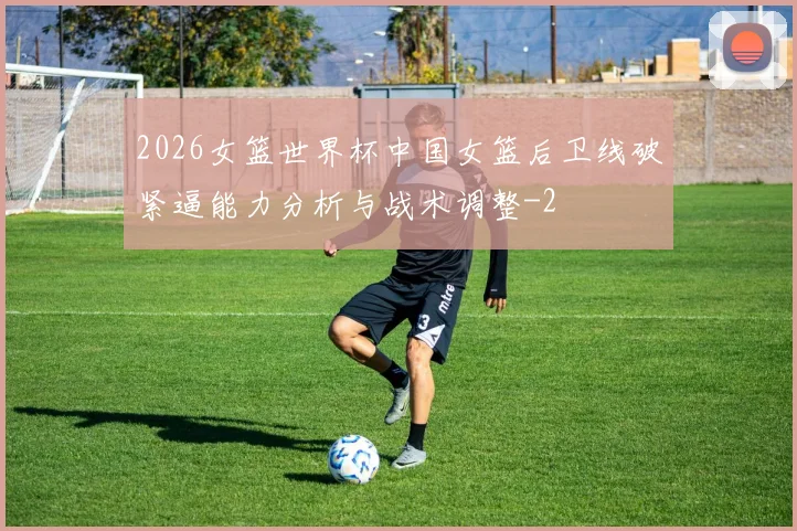 2026女篮世界杯中国女篮后卫线破紧逼能力分析与战术调整