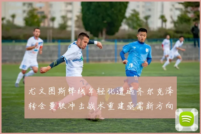 尤文图斯锋线年轻化遭遇齐尔克泽转会曼联冲击战术重建亟需新方向