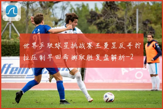 世界乒联球星挑战赛王曼昱反手拧拉压制早田希娜取胜复盘解析