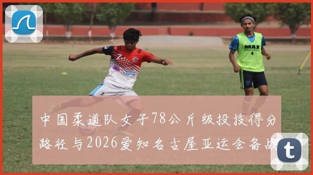 中国柔道队女子78公斤级投技得分路径与2026爱知名古屋亚运会备战分析