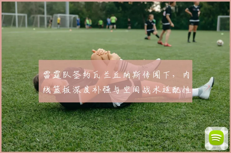 雷霆队签约瓦兰丘纳斯传闻下，内线篮板深度补强与空间战术适配性深度分析
