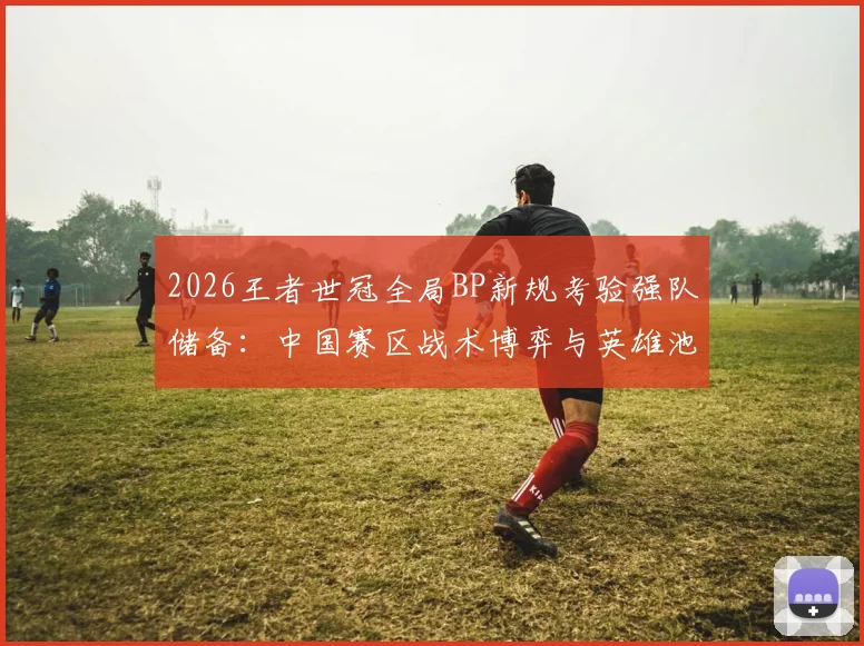 2026王者世冠全局BP新规考验强队储备：中国赛区战术博弈与英雄池深度对抗分析