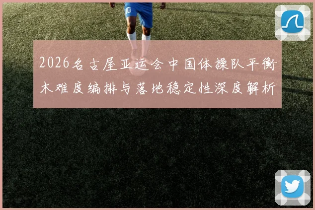 2026名古屋亚运会中国体操队平衡木难度编排与落地稳定性深度解析