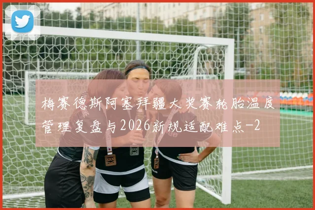 梅赛德斯阿塞拜疆大奖赛轮胎温度管理复盘与2026新规适配难点