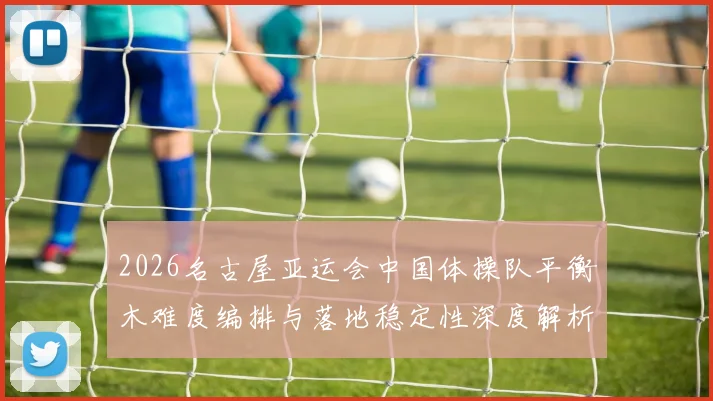 2026名古屋亚运会中国体操队平衡木难度编排与落地稳定性深度解析