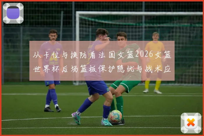 从卡位与换防看法国女篮2026女篮世界杯后场篮板保护隐忧与战术应对分析