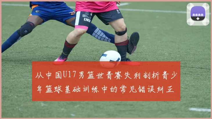 从中国U17男篮世青赛失利剖析青少年篮球基础训练中的常见错误纠正