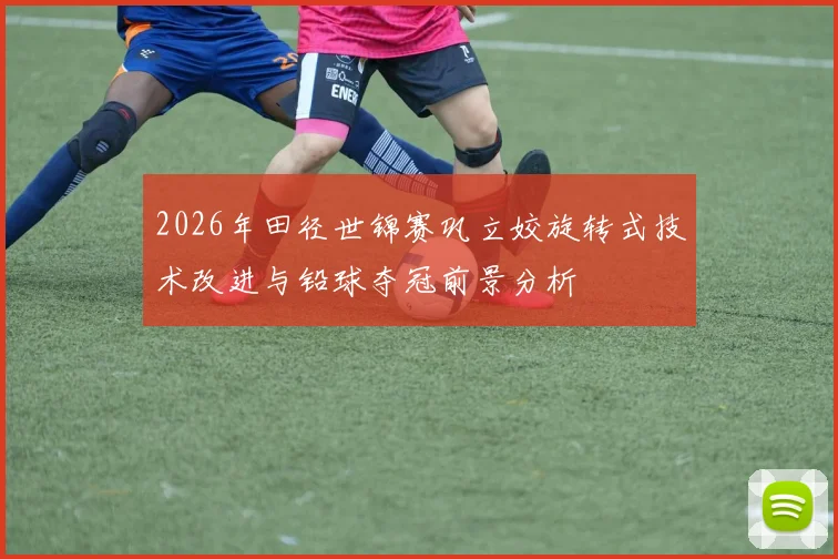 2026年田径世锦赛巩立姣旋转式技术改进与铅球夺冠前景分析