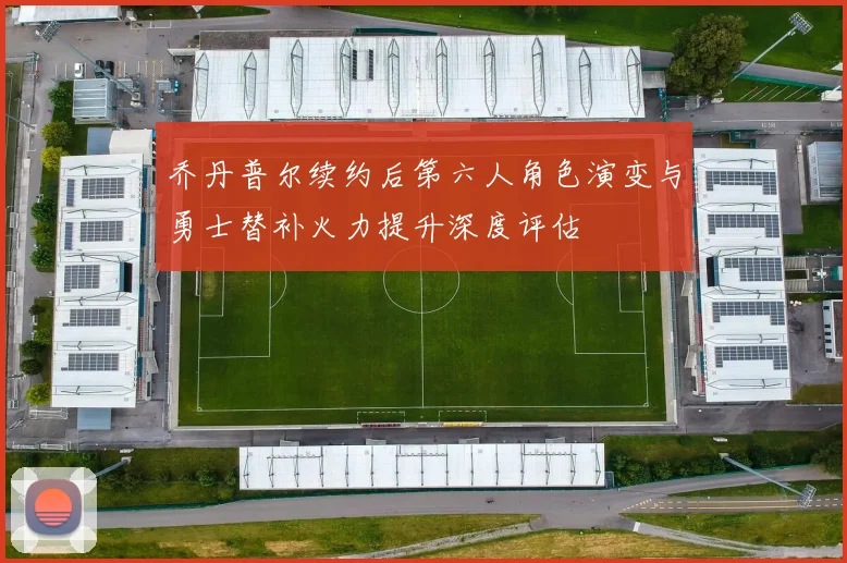 乔丹普尔续约后第六人角色演变与勇士替补火力提升深度评估