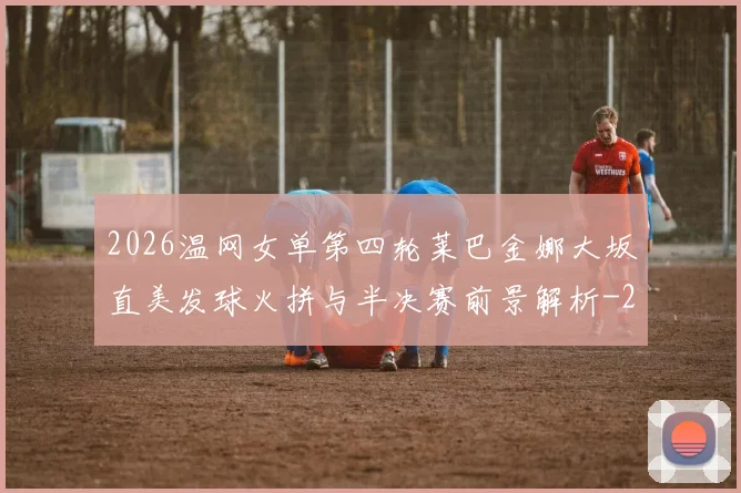 2026温网女单第四轮莱巴金娜大坂直美发球火拼与半决赛前景解析
