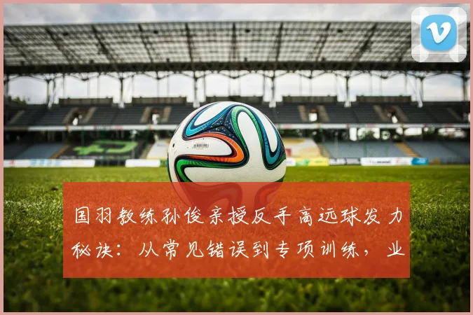 国羽教练孙俊亲授反手高远球发力秘诀：从常见错误到专项训练，业余球友六步进阶指南，后场被动过渡不再难