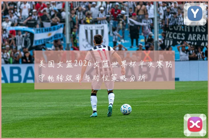 美国女篮2026女篮世界杯半决赛防守轮转效率与对位策略分析