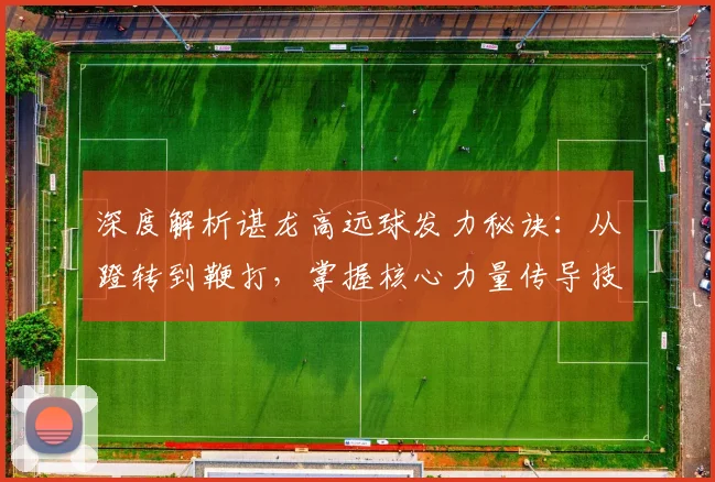 深度解析谌龙高远球发力秘诀：从蹬转到鞭打，掌握核心力量传导技巧