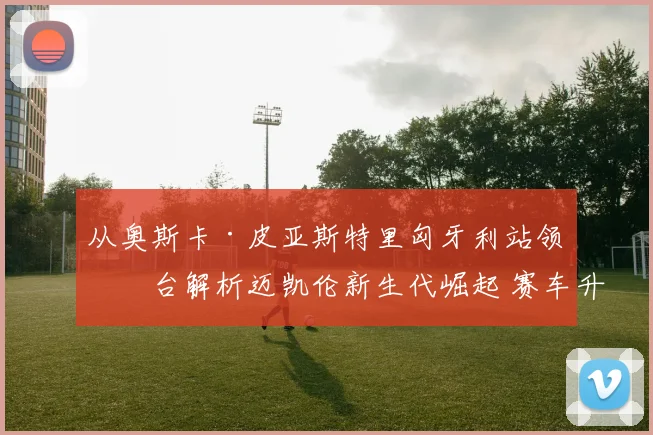 从奥斯卡·皮亚斯特里匈牙利站领奖台解析迈凯伦新生代崛起 赛车升级与团队重构如何塑造竞争力