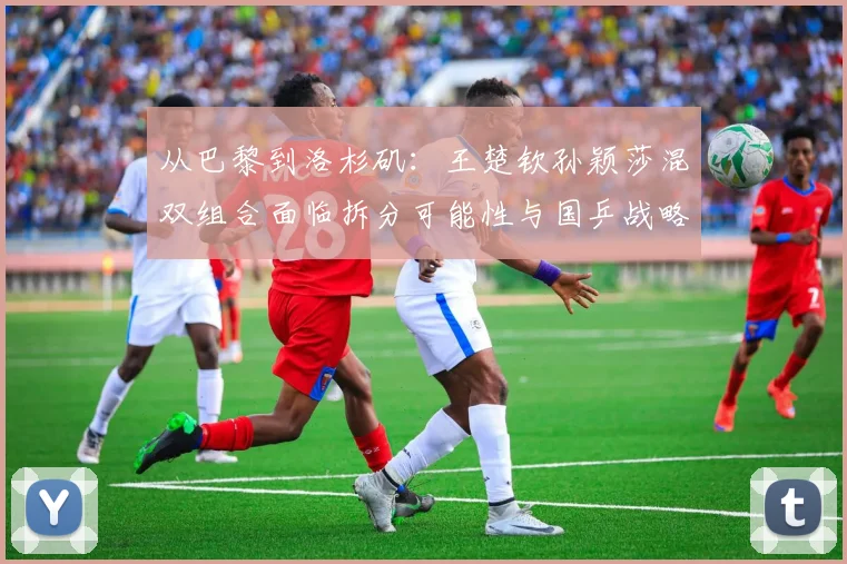 从巴黎到洛杉矶：王楚钦孙颖莎混双组合面临拆分可能性与国乒战略抉择