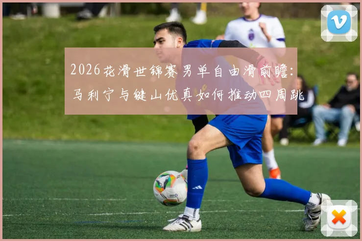 2026花滑世锦赛男单自由滑前瞻：马利宁与键山优真如何推动四周跳配置与艺术表现力再平衡