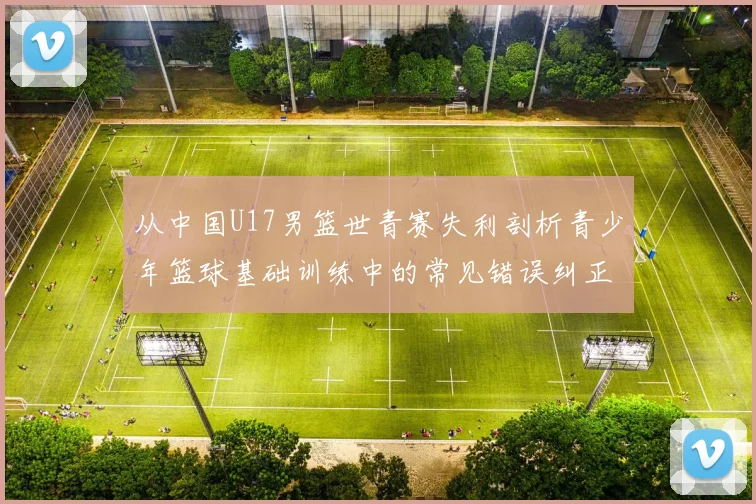 从中国U17男篮世青赛失利剖析青少年篮球基础训练中的常见错误纠正