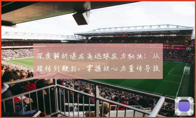 深度解析谌龙高远球发力秘诀：从蹬转到鞭打，掌握核心力量传导技巧