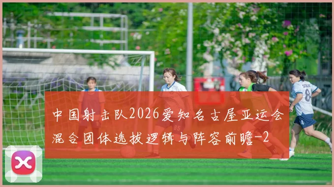中国射击队2026爱知名古屋亚运会混合团体选拔逻辑与阵容前瞻