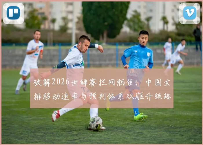 破解2026世锦赛拦网瓶颈：中国女排移动速率与预判体系双驱升级路径解析