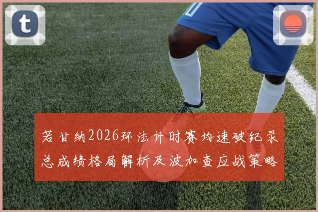 若甘纳2026环法计时赛均速破纪录总成绩格局解析及波加查应战策略