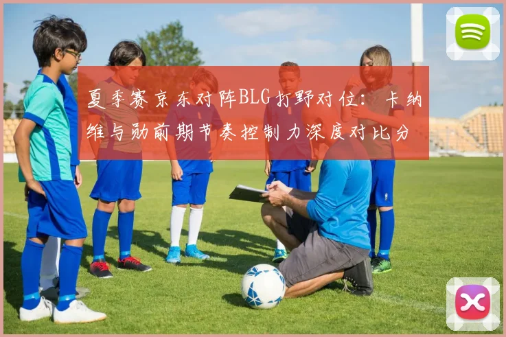 夏季赛京东对阵BLG打野对位：卡纳维与勋前期节奏控制力深度对比分析